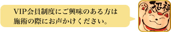 VIP会員制度にご興味のある方は施術の際にお声かけください。