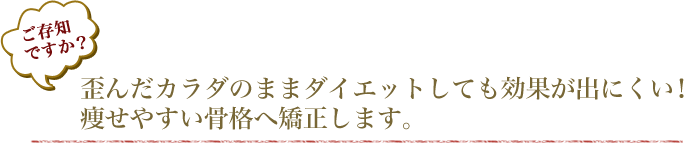 ご存知ですか？歪んだカラダのままダイエットしても効果が出にくい！痩せやすい骨格へ矯正します。